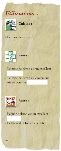 Utilisations  : 
￼
Cuisine : 


Le zeste de citron  


￼
Santé : 


Le zeste de citron est un excellent antiseptique. 
Le zeste de citron est également     utilisé pour les soins de la peau. 


￼
Autre : 


Le jus de citron est un excellent détartrant 
Le bois est utilisé en ébénisterie



... 