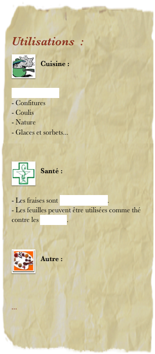 Utilisations  : 
￼
Cuisine : 


Le vin de fraise
Confitures
Coulis
Nature
Glaces et sorbets...
 

￼
Santé : 


- Les fraises sont désintoxiquantes.
- Les feuilles peuvent être utilisées comme thé contre les diarrhées.


￼
Autre : 




... 
